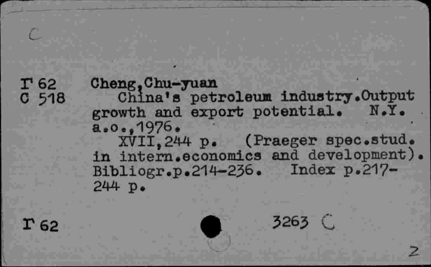 ﻿T 62
C 518
Cheng. C h.u-yuan
China’s petroleum Industry«Output growth and export potential. N.Y. a. o.,1976.
XVII,244 p.	(Praeger spec.stud,
in intem.economics and development) Bibliogr.p.214—256.	Index p.21?“
244 p.
F 62
5265 C